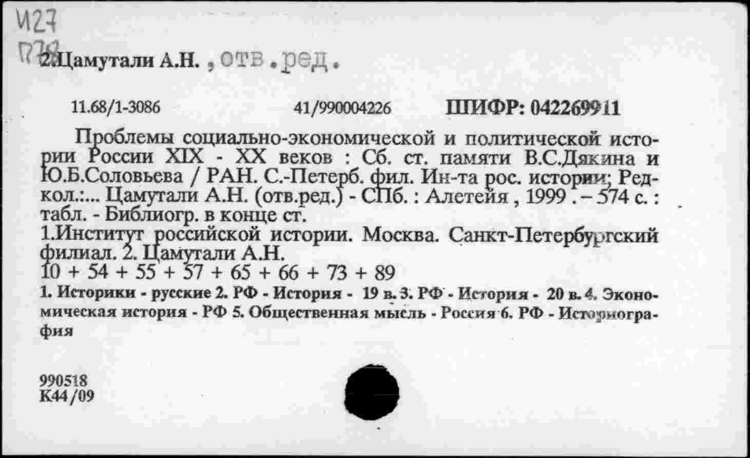 ﻿"ЙйЦамутали А.Н. , ОТВ .£6Д.
11.68/1-3086	41/990004226 ШИФР: 042269911
Проблемы социально-экономической и политической истории России XIX - XX веков : Сб. ст. памяти В.С.Дякина и Ю.Б.Соловьева / РАН. С.-Петерб. фил. Ин-та рос. истории; Ред-кол.:... Цамутали А.Н. (отв.ред.) - СПб.: Алетеия, 1999 . - 574 с.: табл. - Библиогр. в конце ст.
1.Институг российской истории. Москва. Санкт-Петербургский филиал. 2. Цамутали А.Н.
10 + 54 + 55 + 57 + 65 + 66 + 73 + 89
1. Историки - русские 2. РФ - История - 19 в. 3. РФ - История - 20 в. 4. Экономическая история - РФ 5. Общественная мысль - Россия 6. РФ - Историография
990518 К44/09